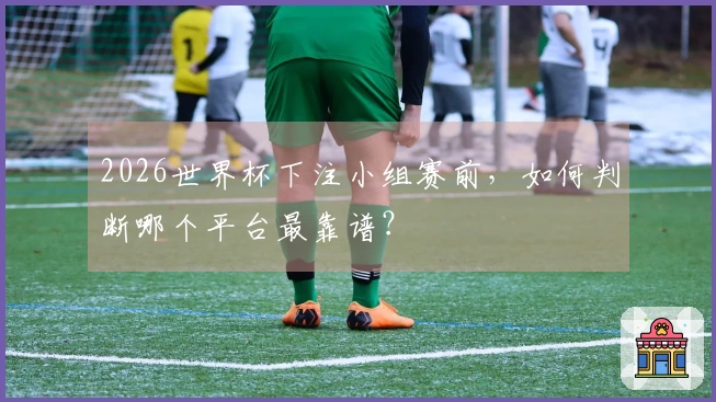 2026世界杯下注小组赛前，如何判断哪个平台最靠谱？