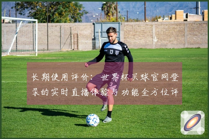 长期使用评价：世界杯买球官网登录的实时直播体验与功能全方位评测